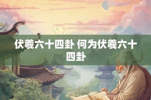 伏羲六十四卦 何为伏羲六十四卦 伏羲六十四卦 何为伏羲六十四卦