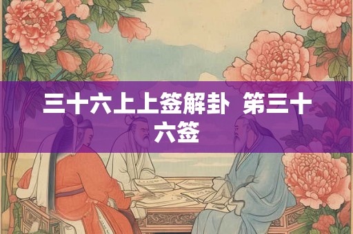 三十六上上签解卦 笫三十六签 三十六上上签解卦 笫三十六签