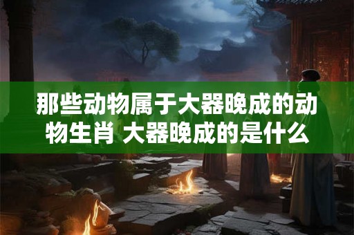 那些动物属于大器晚成的动物生肖 大器晚成的是什么动物
