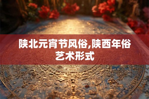 陕北元宵节风俗,陕西年俗艺术形式