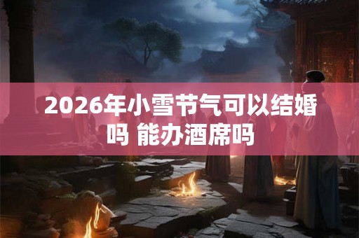 2026年小雪节气可以结婚吗 能办酒席吗