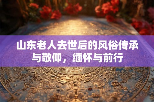 山东老人去世后的风俗传承与敬仰，缅怀与前行
