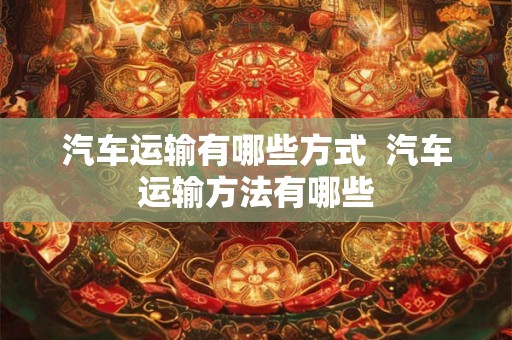 汽车运输有哪些方式  汽车运输方法有哪些
