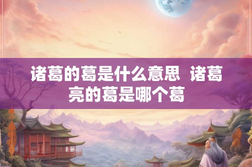 诸葛的葛是什么意思 诸葛亮的葛是哪个葛 诸葛的葛是什么意思 诸葛亮的葛是哪个葛