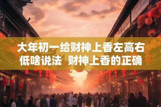 大年初一给财神上香左高右低啥说法 财神上香的正确时间 大年初一给财神上香左高右低啥说法 财神上香的正确时间