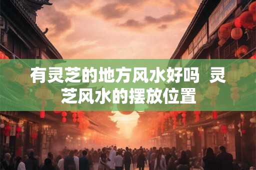 有灵芝的地方风水好吗  灵芝风水的摆放位置