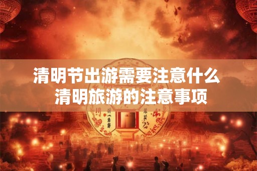 清明节出游需要注意什么  清明旅游的注意事项