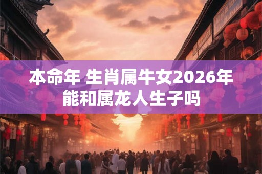 本命年 生肖属牛女2026年能和属龙人生子吗