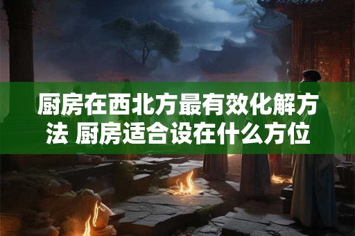 厨房在西北方最有效化解方法 厨房适合设在什么方位 厨房在西北方最有效化解方法 厨房适合设在什么方位