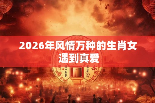 2026年风情万种的生肖女 遇到真爱
