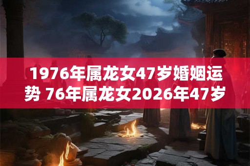 1976年属龙女47岁婚姻运势 76年属龙女2026年47岁婚姻幸福吗