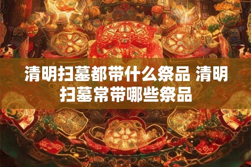 清明扫墓都带什么祭品 清明扫墓常带哪些祭品 清明扫墓都带什么祭品 清明扫墓常带哪些祭品