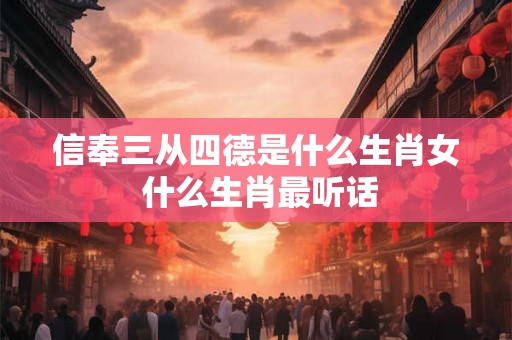 信奉三从四德是什么生肖女 什么生肖最听话
