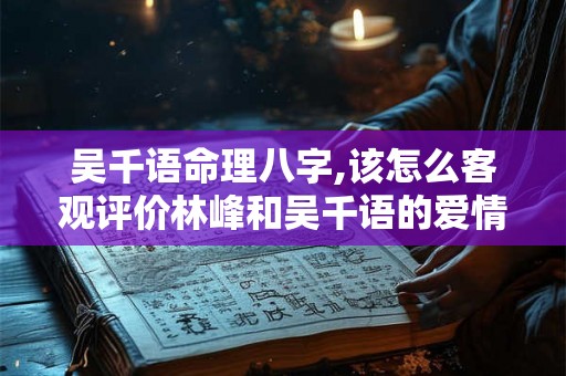 吴千语命理八字,该怎么客观评价林峰和吴千语的爱情？