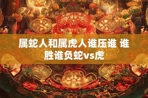 属蛇人和属虎人谁压谁 谁胜谁负蛇vs虎 属蛇人和属虎人谁压谁 谁胜谁负蛇vs虎