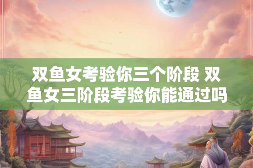 双鱼女考验你三个阶段 双鱼女三阶段考验你能通过吗