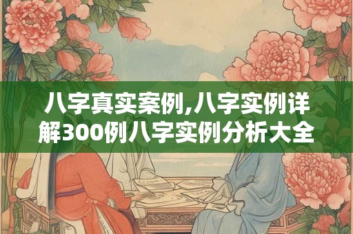 八字真实案例,八字实例详解300例八字实例分析大全