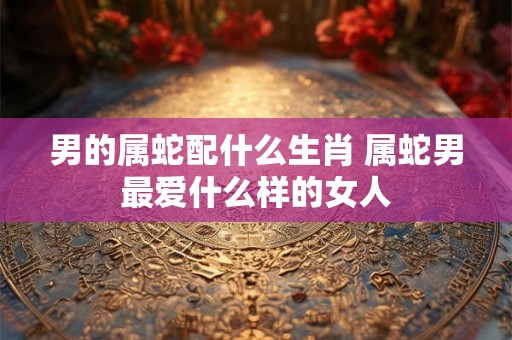 男的属蛇配什么生肖 属蛇男最爱什么样的女人