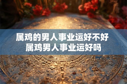 属鸡的男人事业运好不好 属鸡男人事业运好吗