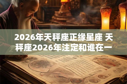 2026年天秤座正缘星座 天秤座2026年注定和谁在一起 2026年天秤座正缘星座 天秤座2026年注定和谁在一起