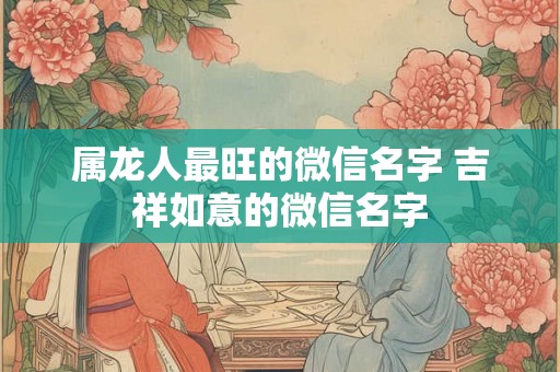 属龙人最旺的微信名字 吉祥如意的微信名字