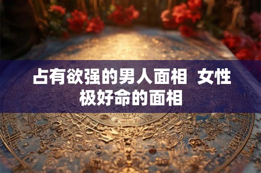 占有欲强的男人面相  女性极好命的面相