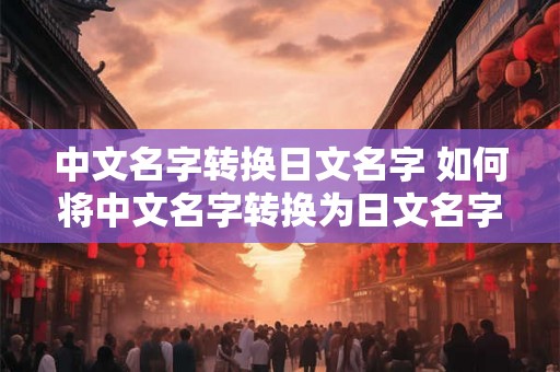 中文名字转换日文名字 如何将中文名字转换为日文名字 中文名字转换日文名字 如何将中文名字转换为日文名字