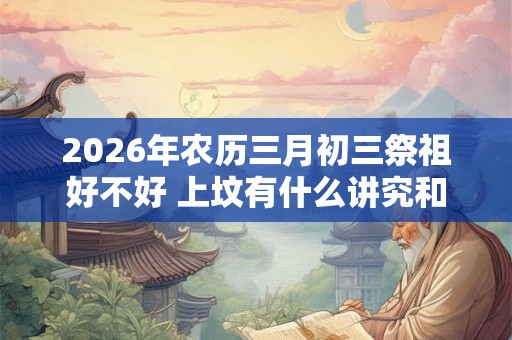 2026年农历三月初三祭祖好不好 上坟有什么讲究和忌讳