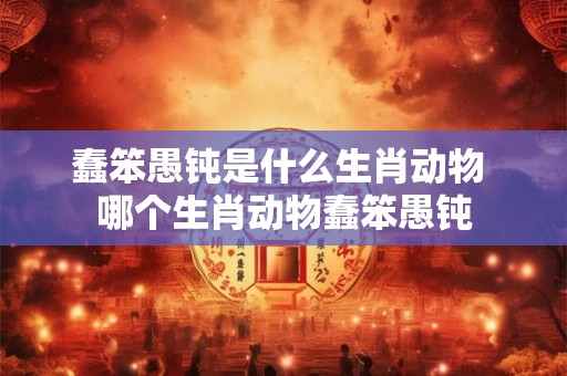 蠢笨愚钝是什么生肖动物 哪个生肖动物蠢笨愚钝