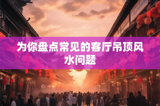 为你盘点常见的客厅吊顶风水问题