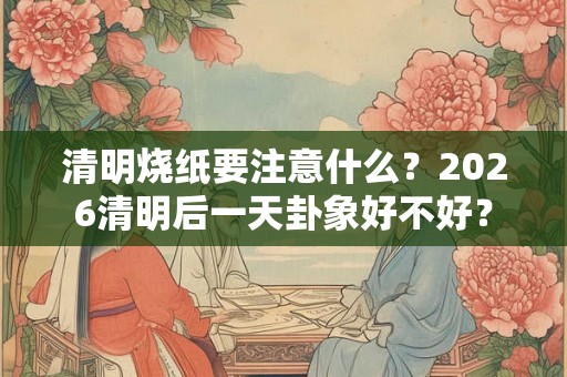 清明烧纸要注意什么？2026清明后一天卦象好不好？