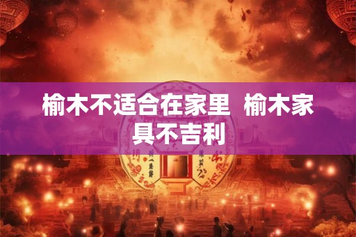 榆木不适合在家里 榆木家具不吉利 榆木不适合在家里 榆木家具不吉利