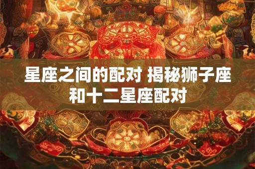 星座之间的配对 揭秘狮子座和十二星座配对 星座之间的配对 揭秘狮子座和十二星座配对