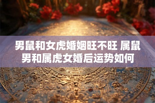 男鼠和女虎婚姻旺不旺 属鼠男和属虎女婚后运势如何