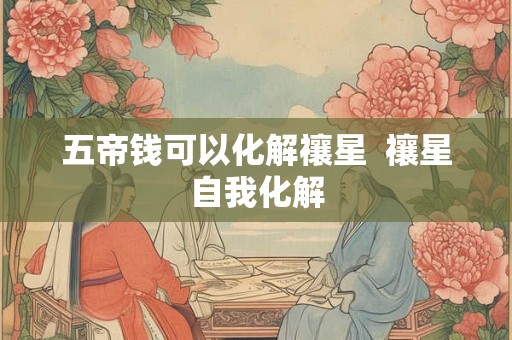 五帝钱可以化解禳星 禳星自我化解 五帝钱可以化解禳星 禳星自我化解