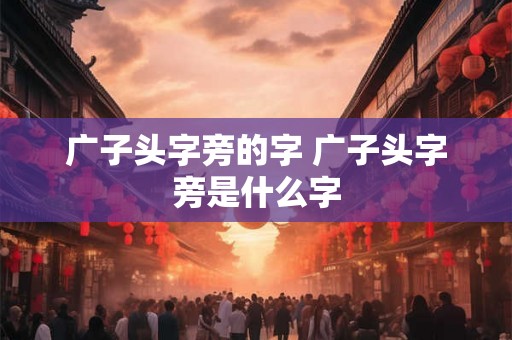 广子头字旁的字 广子头字旁是什么字