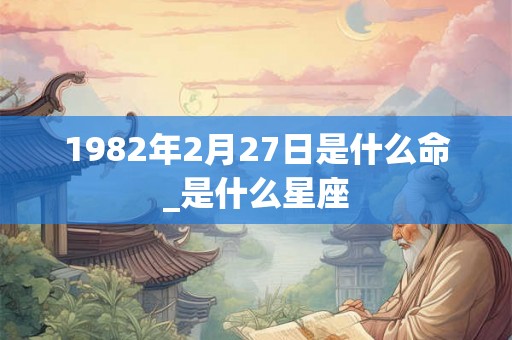 1982年2月27日是什么命_是什么星座