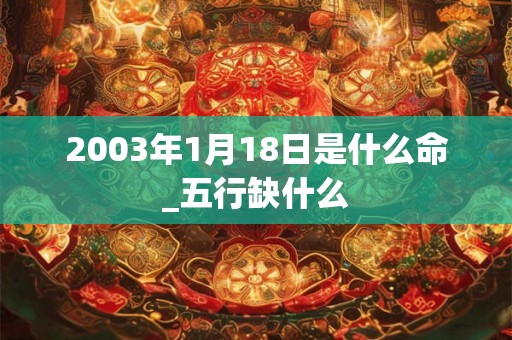 2003年1月18日是什么命_五行缺什么 2003年1月18日是什么命_五行缺什么