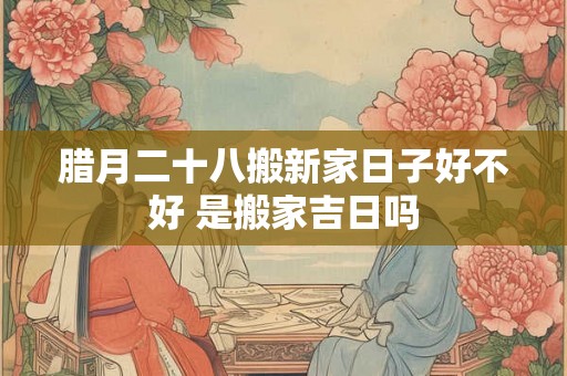 腊月二十八搬新家日子好不好 是搬家吉日吗