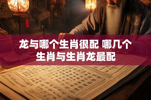 龙与哪个生肖很配 哪几个生肖与生肖龙最配