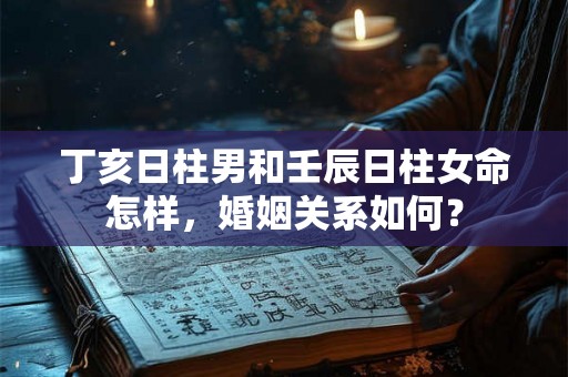 丁亥日柱男和壬辰日柱女命怎样,婚姻关系如何? 丁亥日柱男和壬辰日柱女命怎样,婚姻关系如何?