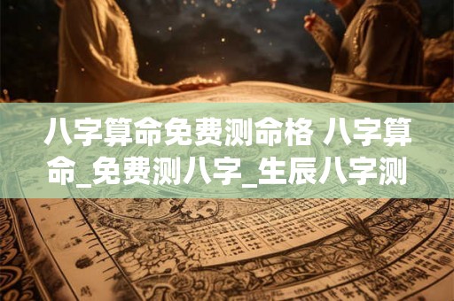 八字算命免费测命格 八字算命_免费测八字_生辰八字测算 八字算命免费测命格 八字算命_免费测八字_生辰八字测算