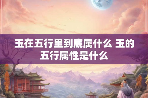 玉在五行里到底属什么 玉的五行属性是什么 玉在五行里到底属什么 玉的五行属性是什么