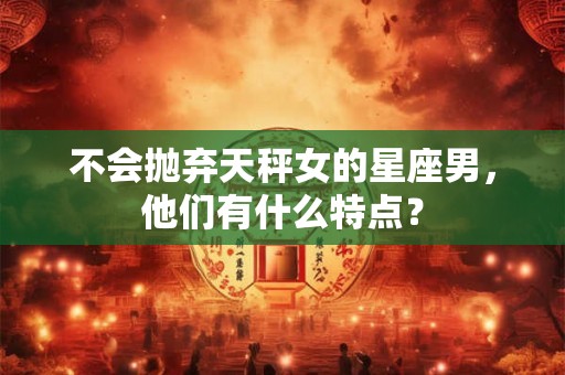 不会抛弃天秤女的星座男，他们有什么特点？