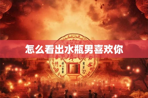怎么看出水瓶男喜欢你 怎么看出水瓶男喜欢你