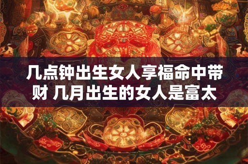 几点钟出生女人享福命中带财 几月出生的女人是富太太命 几点钟出生女人享福命中带财 几月出生的女人是富太太命