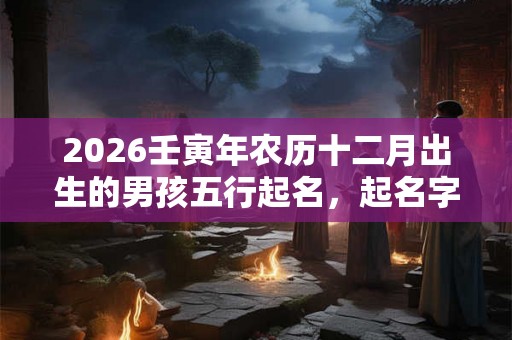 2026壬寅年农历十二月出生的男孩五行起名，起名字推荐