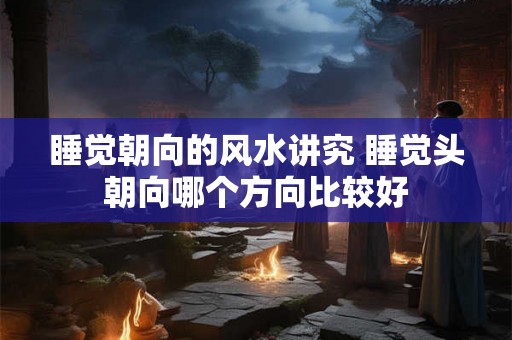 睡觉朝向的风水讲究 睡觉头朝向哪个方向比较好