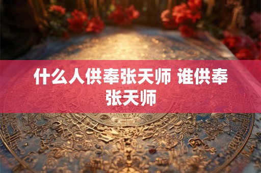 什么人供奉张天师 谁供奉张天师