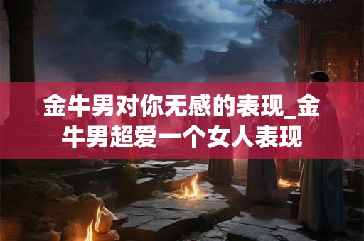 金牛男对你无感的表现_金牛男超爱一个女人表现